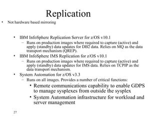 Replication
• IBM InfoSphere Replication Server for z/OS v10.1
– Runs on production images where required to capture (active) and
apply (standby) data updates for DB2 data. Relies on MQ as the data
transport mechanism (QREP).
• IBM InfoSphere IMS Replication for z/OS v10.1
– Runs on production images where required to capture (active) and
apply (standby) data updates for IMS data. Relies on TCPIP as the
data transport mechanism.
• System Automation for z/OS v3.3
– Runs on all images. Provides a number of critical functions:
• Remote communications capability to enable GDPS
to manage sysplexes from outside the sysplex
• System Automation infrastructure for workload and
server management
27
• Not hardware based mirroring
 
