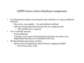 28
IBM Confidential May 12th
2011
GDPS/Active-Active Hardware components
• Two Production Sysplex environments (also referred to as sites) in different
locations
– One active, one standby – for each defined workload
– Software-based replication between the two sysplexes/sites
• IMS and DB2 data is supported
• Two Controller Systems
– Primary/Backup
– Typically one in each of the production locations, but there is no
requirement that they are co-located in this way
• Workload balancing/routing switches
– Must be Server/Application State Protocol compliant (SASP)
• RFC4678 describes SASP
 