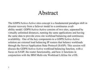Abstract
The GDPS/Active-Active sites concept is a fundamental paradigm shift in
disaster recovery from a failover model to a continuous avail-
ability model. GDPS/Active-Active consists of two sites, separated by
virtually unlimited distances, running the same applications and having
the same data to provide cross site workload balancing and continuous
availability. One of the key components to a GDPS/Active-Active
solution are external load balancing IP routers that balance workloads
through the Server/Application State Protocol (SASP). This session will
discuss the GDPS/Active-Active workload balancing function, with a
focus on SASP, the router functionality, and how it functions in
conjunction with the IBM Multi-site Workload Lifeline for z/OS.
3
 