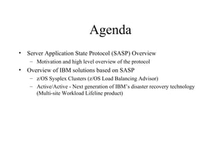 Agenda
• Server Application State Protocol (SASP) Overview
– Motivation and high level overview of the protocol
• Overview of IBM solutions based on SASP
– z/OS Sysplex Clusters (z/OS Load Balancing Advisor)
– Active/Active - Next generation of IBM’s disaster recovery technology
(Multi-site Workload Lifeline product)
 