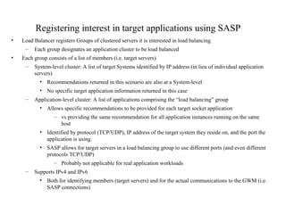 Registering interest in target applications using SASP
• Load Balancer registers Groups of clustered servers it is interested in load balancing
– Each group designates an application cluster to be load balanced
• Each group consists of a list of members (i.e. target servers)
– System-level cluster: A list of target Systems identified by IP address (in lieu of individual application
servers)
• Recommendations returned in this scenario are also at a System-level
• No specific target application information returned in this case
– Application-level cluster: A list of applications comprising the “load balancing” group
• Allows specific recommendations to be provided for each target socket application
– vs providing the same recommendation for all application instances running on the same
host
• Identified by protocol (TCP/UDP), IP address of the target system they reside on, and the port the
application is using.
• SASP allows for target servers in a load balancing group to use different ports (and even different
protocols TCP/UDP)
– Probably not applicable for real application workloads
– Supports IPv4 and IPv6
• Both for identifying members (target servers) and for the actual communications to the GWM (i.e.
SASP connections)
 