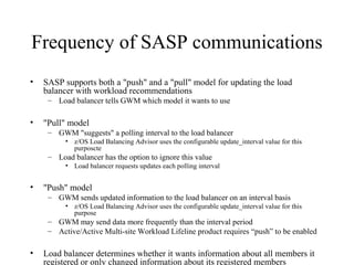 Frequency of SASP communications
• SASP supports both a "push" and a "pull" model for updating the load
balancer with workload recommendations
– Load balancer tells GWM which model it wants to use
• "Pull" model
– GWM "suggests" a polling interval to the load balancer
• z/OS Load Balancing Advisor uses the configurable update_interval value for this
purposcte
– Load balancer has the option to ignore this value
• Load balancer requests updates each polling interval
• "Push" model
– GWM sends updated information to the load balancer on an interval basis
• z/OS Load Balancing Advisor uses the configurable update_interval value for this
purpose
– GWM may send data more frequently than the interval period
– Active/Active Multi-site Workload Lifeline product requires “push” to be enabled
• Load balancer determines whether it wants information about all members it
registered or only changed information about its registered members
 