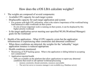 How does the z/OS LBA calculate weights?
• The weights are composed of several components:
– Available CPU capacity for each target system
– Displaceable capacity for each target application and system
• For systems with high CPU utilization, what is the relative importance of the workload being
load balanced to other workloads on that system
– If a lot of lower important work is running on that system, it can be displaced by this
higher priority workload
– Is the target application server meeting user specified WLM (Workload Manager)
goals for the workload?
• Health of the application – What if CPU capacity exists but the application
infrastructure is experiencing other constraints and abnormal conditions?
– When these conditions are detected, the weights for the “unhealthy” target
application instance is reduced appropriate
– Health conditions monitored:
• Monitoring of TCP backlog queue. What is the application is falling behind in accepting
new connections?
• Application reported health
– APIs are available on the platform that allow applications to report any abnormal
conditions that result in sub optimal workload processing
– memory constraints, thread constraints, resources unavailable
– The next tier server or resource manager is not available (e.g. Database server)
 