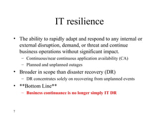 IT resilience
• The ability to rapidly adapt and respond to any internal or
external disruption, demand, or threat and continue
business operations without significant impact.
– Continuous/near continuous application availability (CA)
– Planned and unplanned outages
• Broader in scope than disaster recovery (DR)
– DR concentrates solely on recovering from unplanned events
• **Bottom Line**
– Business continuance is no longer simply IT DR
7
 
