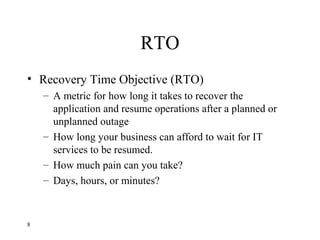 RTO
• Recovery Time Objective (RTO)
– A metric for how long it takes to recover the
application and resume operations after a planned or
unplanned outage
– How long your business can afford to wait for IT
services to be resumed.
– How much pain can you take?
– Days, hours, or minutes?
8
 