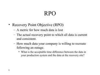 RPO
• Recovery Point Objective (RPO)
– A metric for how much data is lost
– The actual recovery point to which all data is current
and consistent.
– How much data your company is willing to recreate
following an outage.
• What is the acceptable time difference between the data in
your production system and the data at the recovery site?
9
 