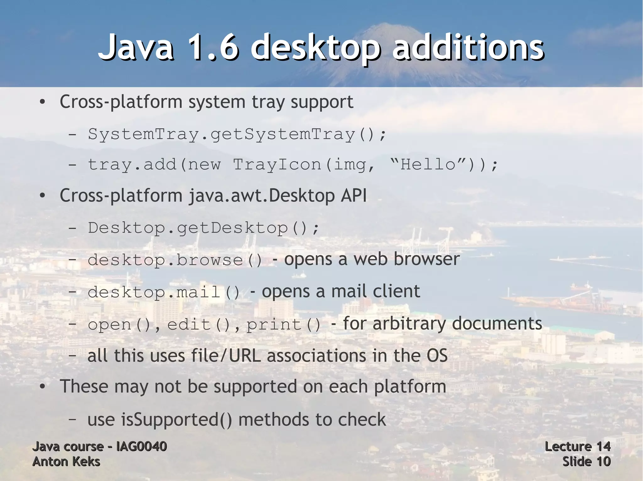 Java 1.6 desktop additions
 ●   Cross-platform system tray support
      –   SystemTray.getSystemTray();
      –   tray.add(new TrayIcon(img, “Hello”));
 ●
     Cross-platform java.awt.Desktop API
      –   Desktop.getDesktop();
      –   desktop.browse() - opens a web browser
      –   desktop.mail() - opens a mail client
      –   open(), edit(), print() - for arbitrary documents
      –   all this uses file/URL associations in the OS
 ●   These may not be supported on each platform
      –   use isSupported() methods to check
Java course – IAG0040                                         Lecture 14
Anton Keks                                                      Slide 10
 