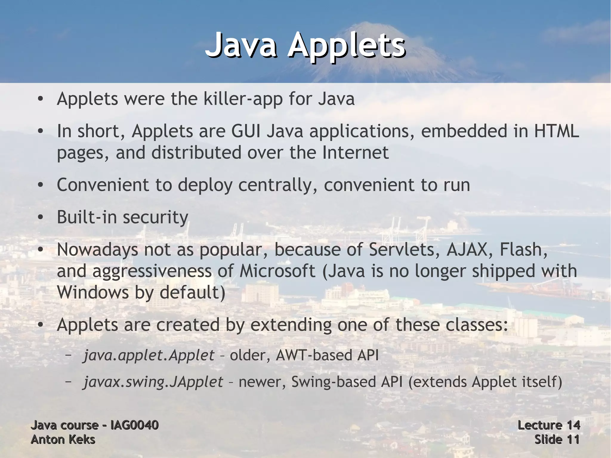 Java Applets
 ●   Applets were the killer-app for Java
 ●   In short, Applets are GUI Java applications, embedded in HTML
     pages, and distributed over the Internet
 ●
     Convenient to deploy centrally, convenient to run
 ●
     Built-in security
 ●
     Nowadays not as popular, because of Servlets, AJAX, Flash,
     and aggressiveness of Microsoft (Java is no longer shipped with
     Windows by default)
 ●
     Applets are created by extending one of these classes:
      –   java.applet.Applet – older, AWT-based API
      –   javax.swing.JApplet – newer, Swing-based API (extends Applet itself)

Java course – IAG0040                                                  Lecture 14
Anton Keks                                                               Slide 11
 