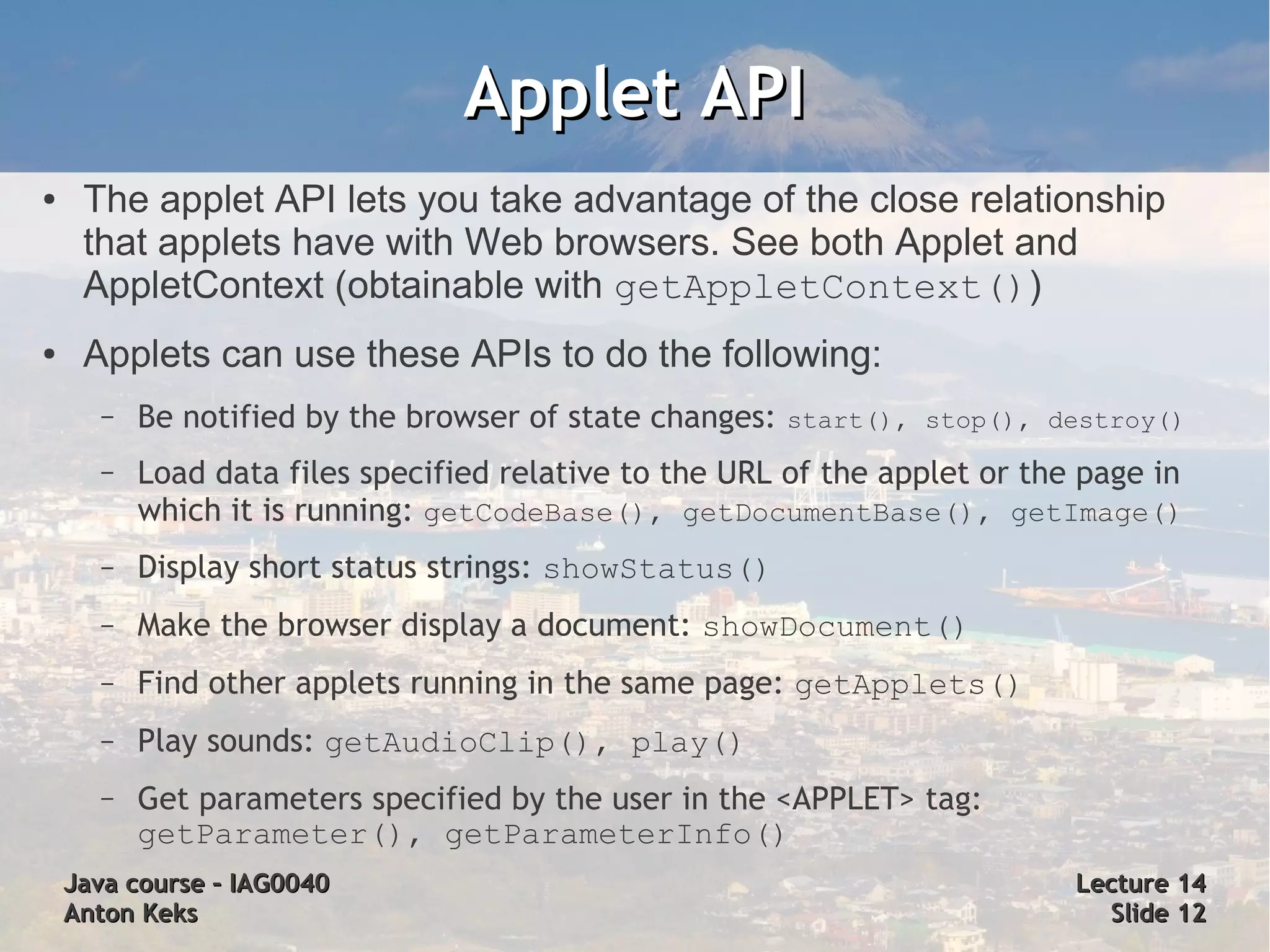 Applet API
●    The applet API lets you take advantage of the close relationship
     that applets have with Web browsers. See both Applet and
     AppletContext (obtainable with getAppletContext())
●    Applets can use these APIs to do the following:
      –   Be notified by the browser of state changes: start(), stop(), destroy()
      –   Load data files specified relative to the URL of the applet or the page in
          which it is running: getCodeBase(), getDocumentBase(), getImage()
      –   Display short status strings: showStatus()
      –   Make the browser display a document: showDocument()
      –   Find other applets running in the same page: getApplets()
      –   Play sounds: getAudioClip(), play()
      –   Get parameters specified by the user in the <APPLET> tag:
          getParameter(), getParameterInfo()
    Java course – IAG0040                                                   Lecture 14
    Anton Keks                                                                Slide 12
 
