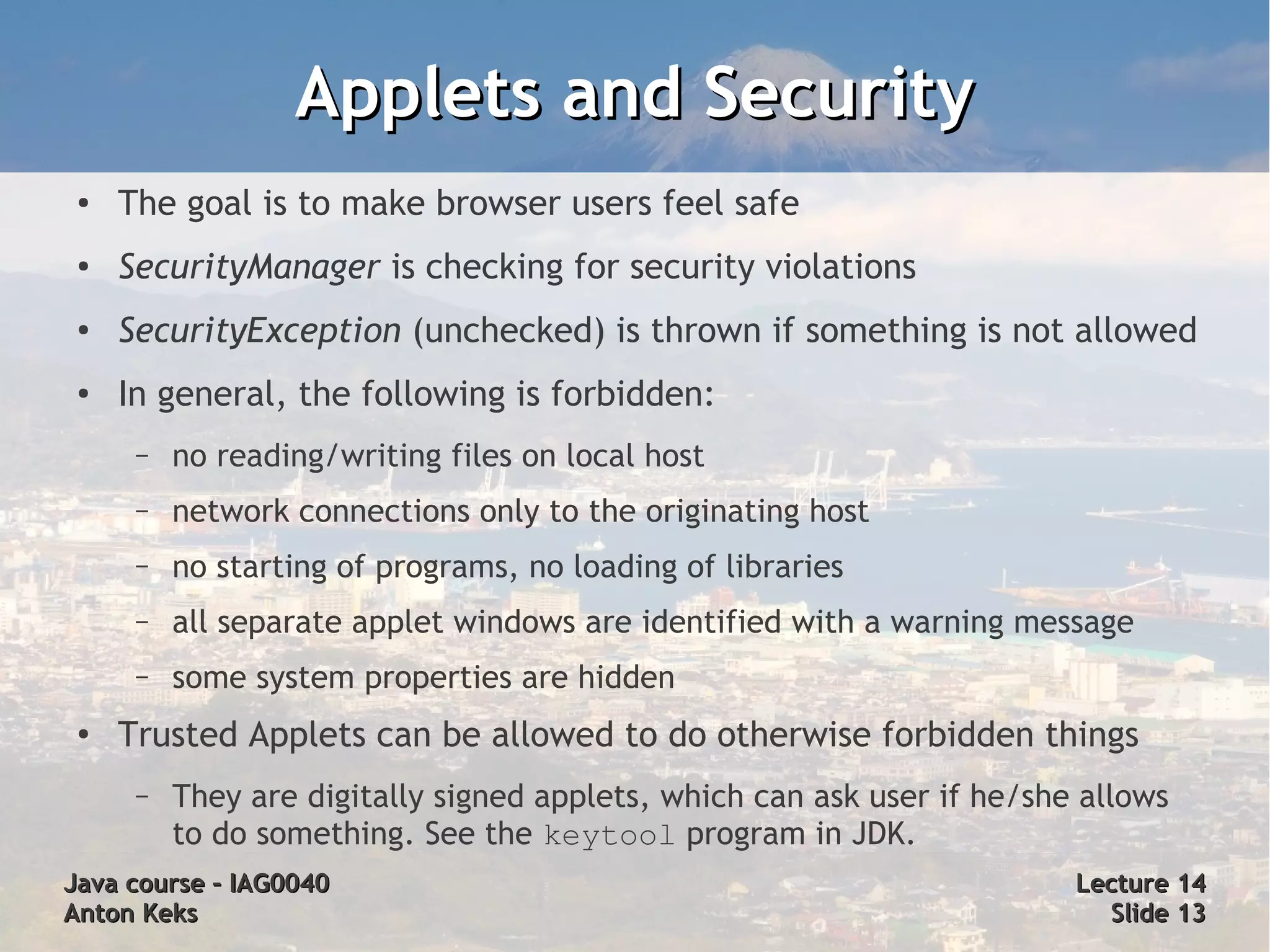 Applets and Security
 ●   The goal is to make browser users feel safe
 ●   SecurityManager is checking for security violations
 ●   SecurityException (unchecked) is thrown if something is not allowed
 ●   In general, the following is forbidden:
      –   no reading/writing files on local host
      –   network connections only to the originating host
      –   no starting of programs, no loading of libraries
      –   all separate applet windows are identified with a warning message
      –   some system properties are hidden
 ●
     Trusted Applets can be allowed to do otherwise forbidden things
      –   They are digitally signed applets, which can ask user if he/she allows
          to do something. See the keytool program in JDK.
Java course – IAG0040                                                    Lecture 14
Anton Keks                                                                 Slide 13
 