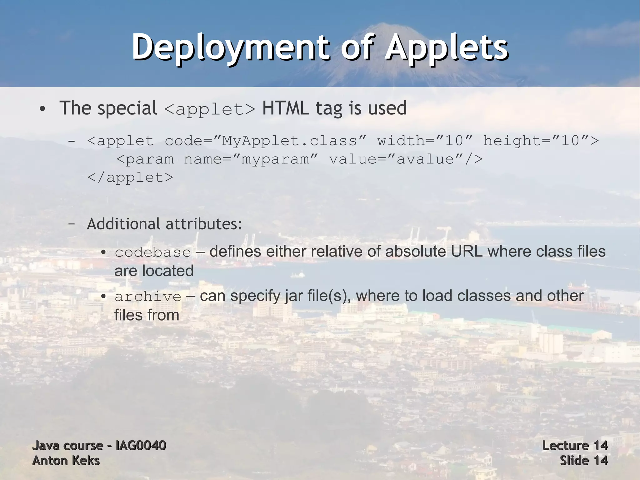 Deployment of Applets
 ●   The special <applet> HTML tag is used
     –   <applet code=”MyApplet.class” width=”10” height=”10”>
            <param name=”myparam” value=”avalue”/>
         </applet>

     –   Additional attributes:
          ●   codebase – defines either relative of absolute URL where class files
              are located
          ●   archive – can specify jar file(s), where to load classes and other
              files from




Java course – IAG0040                                                     Lecture 14
Anton Keks                                                                  Slide 14
 