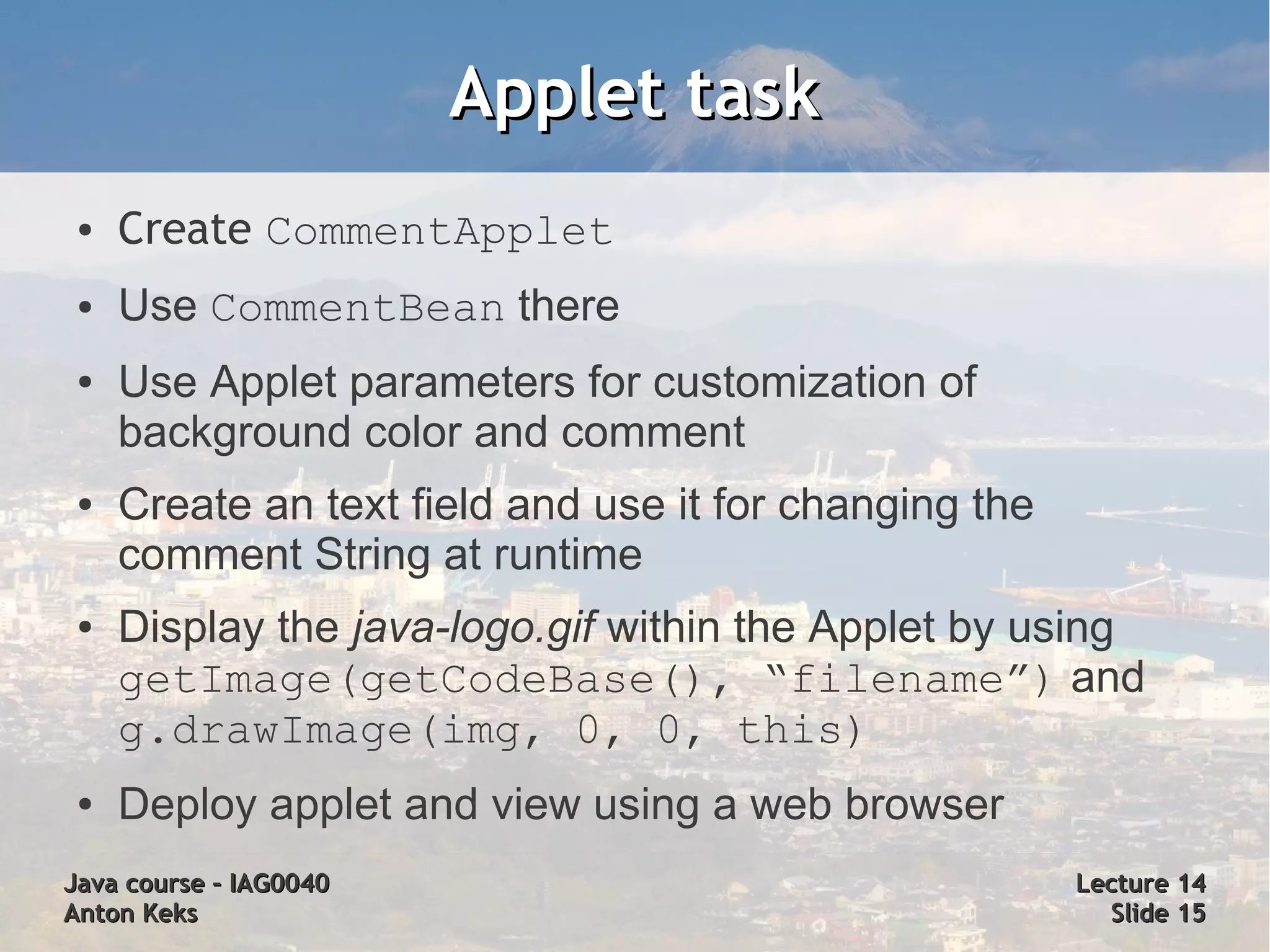 Applet task
 ●   Create CommentApplet
 ●   Use CommentBean there
 ●   Use Applet parameters for customization of
     background color and comment
 ●   Create an text field and use it for changing the
     comment String at runtime
 ●   Display the java-logo.gif within the Applet by using
     getImage(getCodeBase(), “filename”) and
     g.drawImage(img, 0, 0, this)
 ●   Deploy applet and view using a web browser
Java course – IAG0040                                   Lecture 14
Anton Keks                                                Slide 15
 
