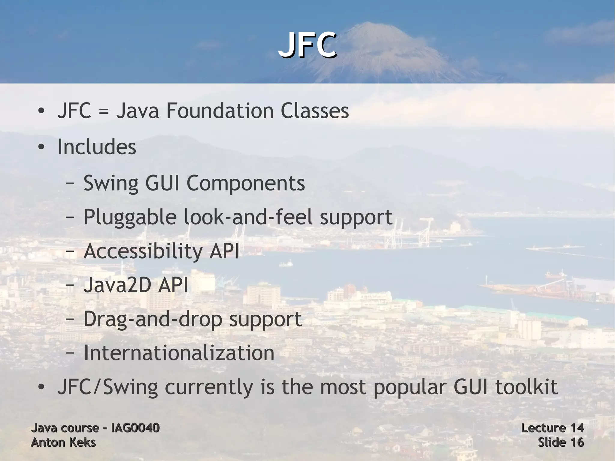 JFC
 ●
     JFC = Java Foundation Classes
 ●
     Includes
     –   Swing GUI Components
     –   Pluggable look-and-feel support
     –   Accessibility API
     –   Java2D API
     –   Drag-and-drop support
     –   Internationalization
 ●
     JFC/Swing currently is the most popular GUI toolkit
Java course – IAG0040                               Lecture 14
Anton Keks                                            Slide 16
 