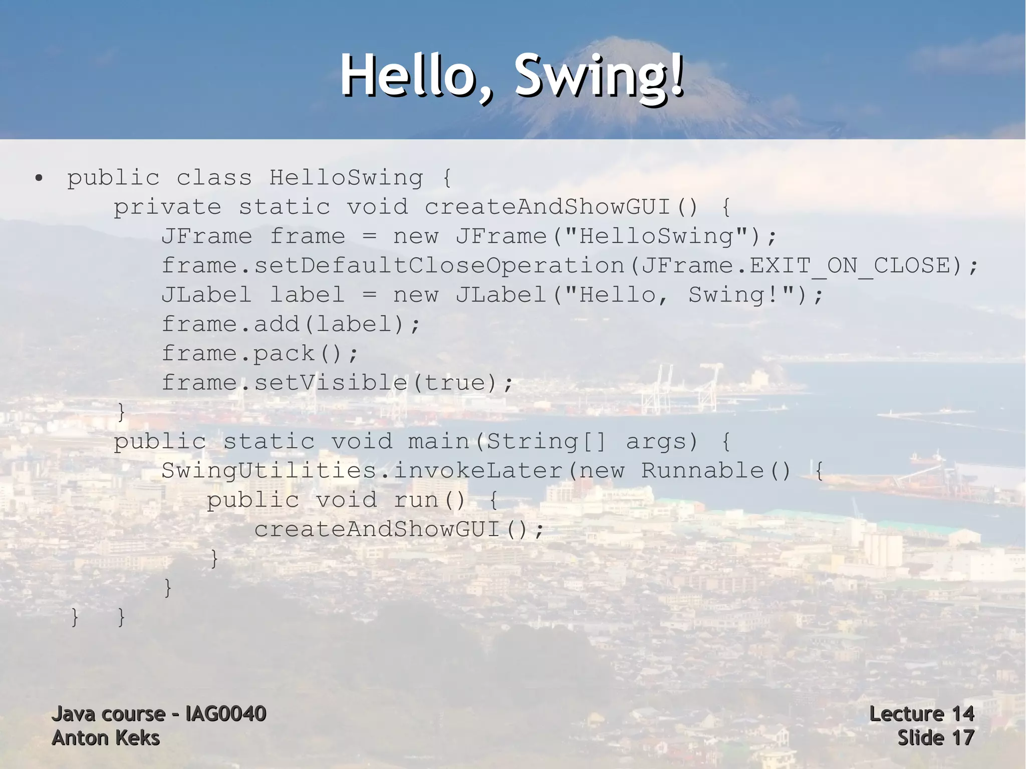 Hello, Swing!
●    public class HelloSwing {
        private static void createAndShowGUI() {
           JFrame frame = new JFrame("HelloSwing");
           frame.setDefaultCloseOperation(JFrame.EXIT_ON_CLOSE);
           JLabel label = new JLabel("Hello, Swing!");
           frame.add(label);
           frame.pack();
           frame.setVisible(true);
        }
        public static void main(String[] args) {
           SwingUtilities.invokeLater(new Runnable() {
              public void run() {
                 createAndShowGUI();
              }
           }
     } }


    Java course – IAG0040                               Lecture 14
    Anton Keks                                            Slide 17
 
