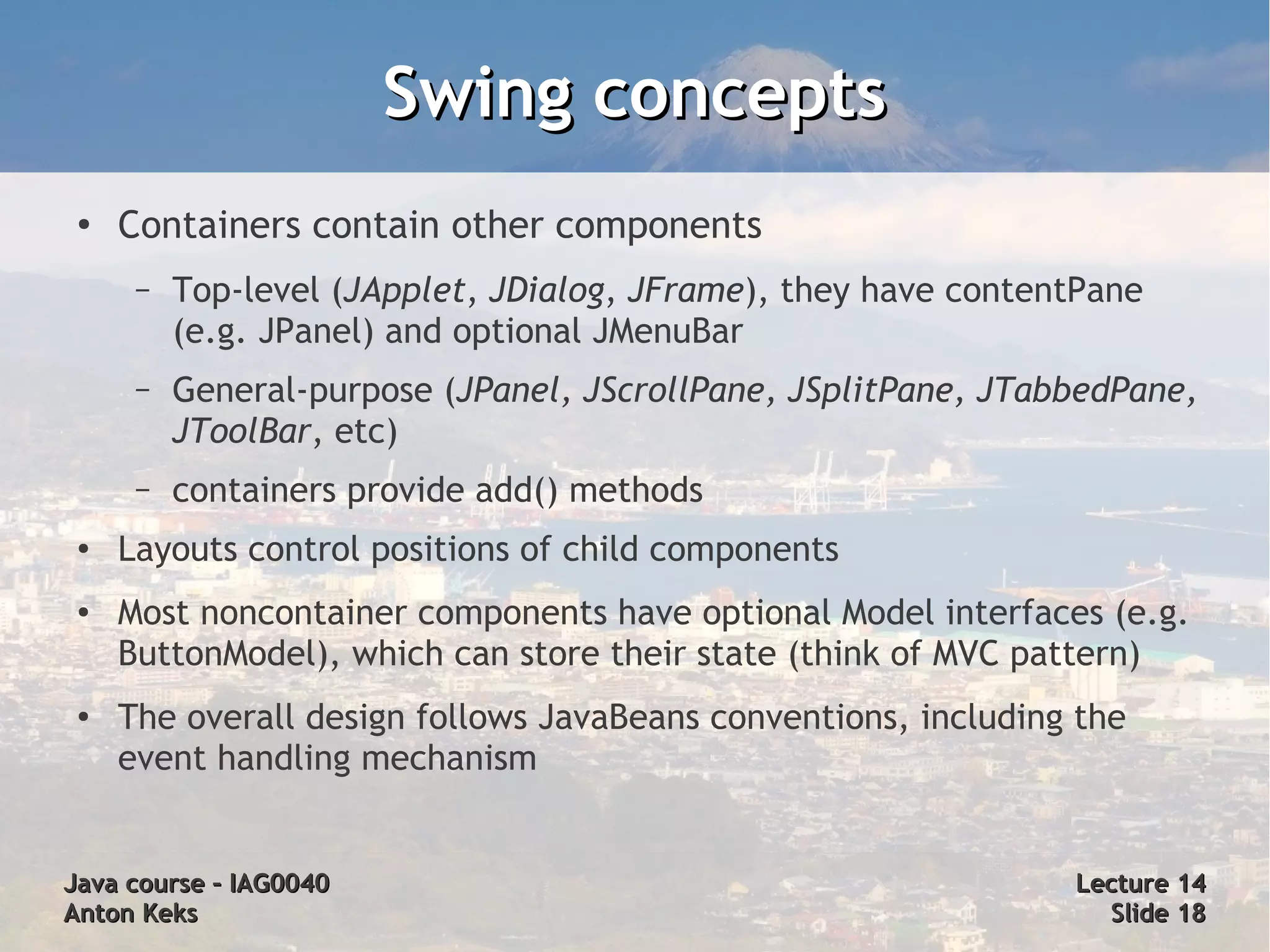 Swing concepts
 ●
     Containers contain other components
      –   Top-level (JApplet, JDialog, JFrame), they have contentPane
          (e.g. JPanel) and optional JMenuBar
      –   General-purpose (JPanel, JScrollPane, JSplitPane, JTabbedPane,
          JToolBar, etc)
      –   containers provide add() methods
 ●   Layouts control positions of child components
 ●   Most noncontainer components have optional Model interfaces (e.g.
     ButtonModel), which can store their state (think of MVC pattern)
 ●
     The overall design follows JavaBeans conventions, including the
     event handling mechanism


Java course – IAG0040                                           Lecture 14
Anton Keks                                                        Slide 18
 