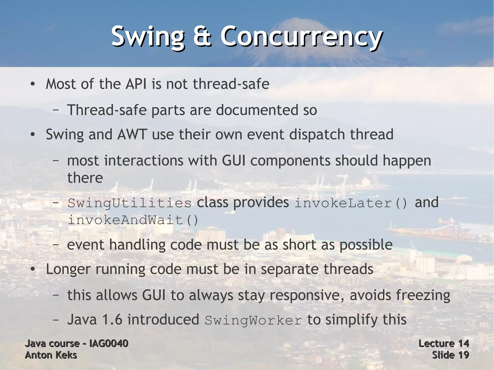 Swing & Concurrency
 ●   Most of the API is not thread-safe
      –   Thread-safe parts are documented so
 ●
     Swing and AWT use their own event dispatch thread
      –   most interactions with GUI components should happen
          there
      –   SwingUtilities class provides invokeLater() and
          invokeAndWait()
      –   event handling code must be as short as possible
 ●
     Longer running code must be in separate threads
      –   this allows GUI to always stay responsive, avoids freezing
      –   Java 1.6 introduced SwingWorker to simplify this
Java course – IAG0040                                          Lecture 14
Anton Keks                                                       Slide 19
 