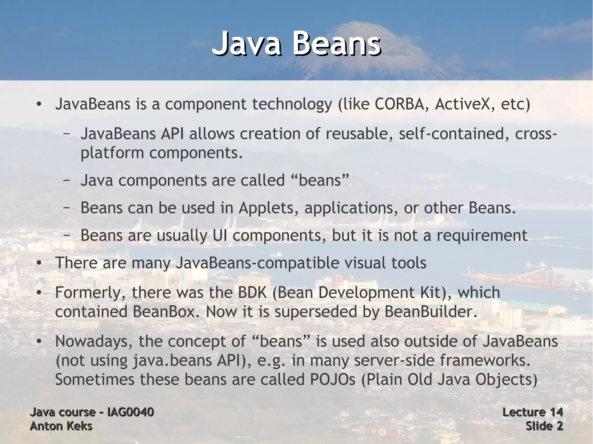 Java Beans
 ●   JavaBeans is a component technology (like CORBA, ActiveX, etc)
      –   JavaBeans API allows creation of reusable, self-contained, cross-
          platform components.
      –   Java components are called “beans”
      –   Beans can be used in Applets, applications, or other Beans.
      –   Beans are usually UI components, but it is not a requirement
 ●
     There are many JavaBeans-compatible visual tools
 ●   Formerly, there was the BDK (Bean Development Kit), which
     contained BeanBox. Now it is superseded by BeanBuilder.
 ●   Nowadays, the concept of “beans” is used also outside of JavaBeans
     (not using java.beans API), e.g. in many server-side frameworks.
     Sometimes these beans are called POJOs (Plain Old Java Objects)
Java course – IAG0040                                              Lecture 14
Anton Keks                                                             Slide 2
 
