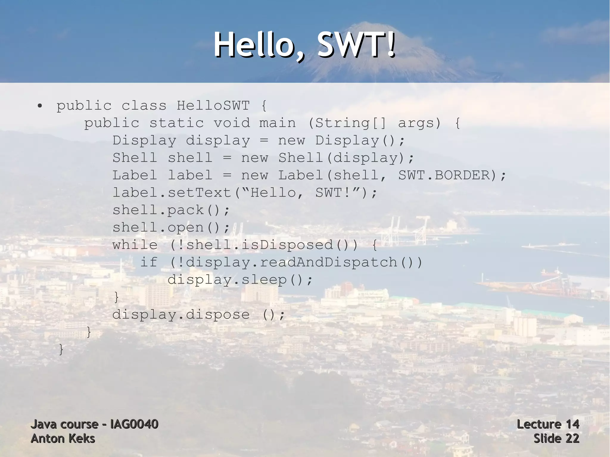 Hello, SWT!
 ●   public class HelloSWT {
        public static void main (String[] args) {
           Display display = new Display();
           Shell shell = new Shell(display);
           Label label = new Label(shell, SWT.BORDER);
           label.setText(“Hello, SWT!”);
           shell.pack();
           shell.open();
           while (!shell.isDisposed()) {
              if (!display.readAndDispatch())
                 display.sleep();
           }
           display.dispose ();
        }
     }



Java course – IAG0040                                    Lecture 14
Anton Keks                                                 Slide 22
 