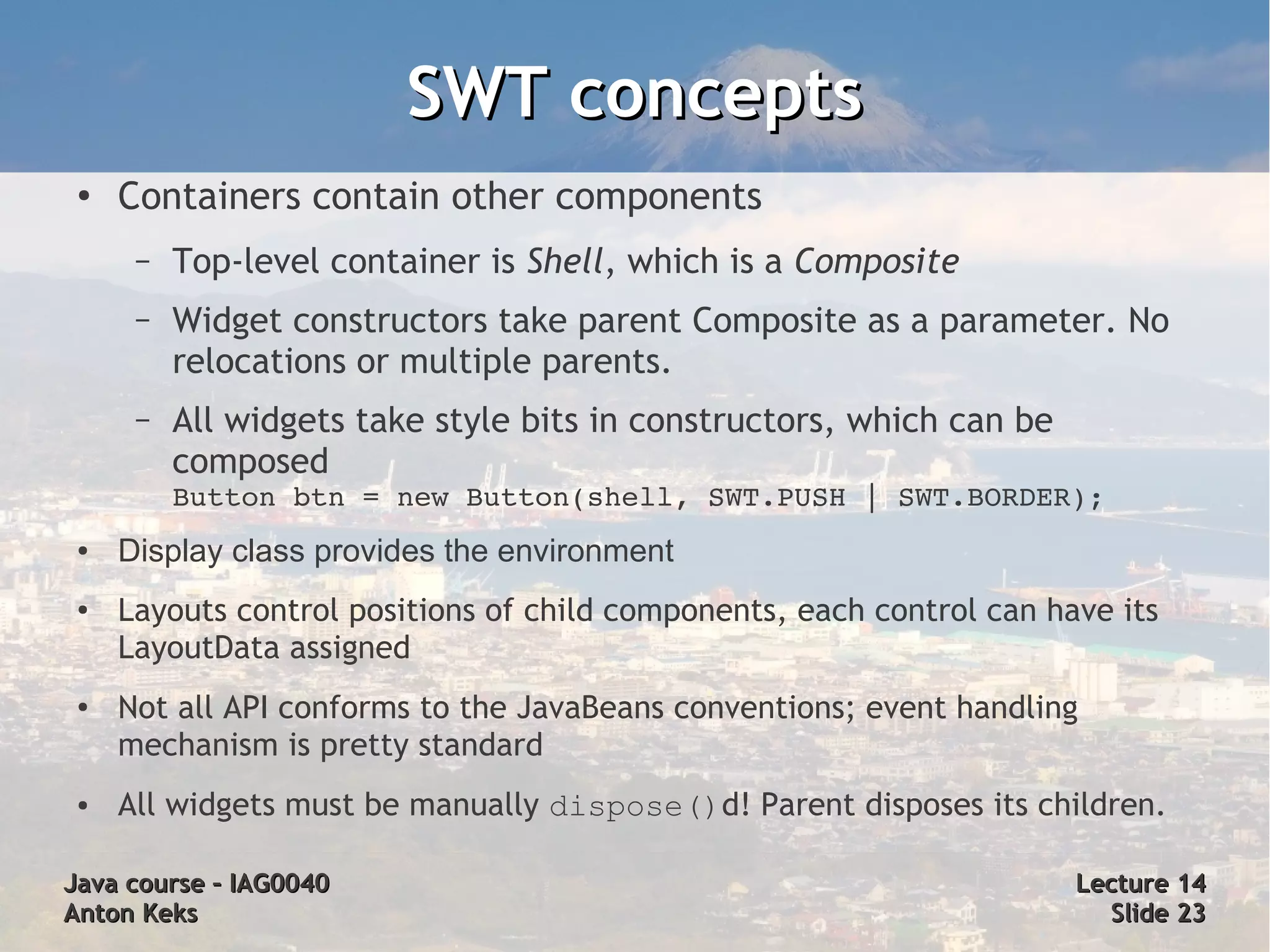 SWT concepts
 ●
     Containers contain other components
      –   Top-level container is Shell, which is a Composite
      –   Widget constructors take parent Composite as a parameter. No
          relocations or multiple parents.
      –   All widgets take style bits in constructors, which can be
          composed
          Button btn = new Button(shell, SWT.PUSH | SWT.BORDER);
 ●   Display class provides the environment
 ●   Layouts control positions of child components, each control can have its
     LayoutData assigned
 ●   Not all API conforms to the JavaBeans conventions; event handling
     mechanism is pretty standard
 ●   All widgets must be manually dispose()d! Parent disposes its children.

Java course – IAG0040                                                  Lecture 14
Anton Keks                                                               Slide 23
 