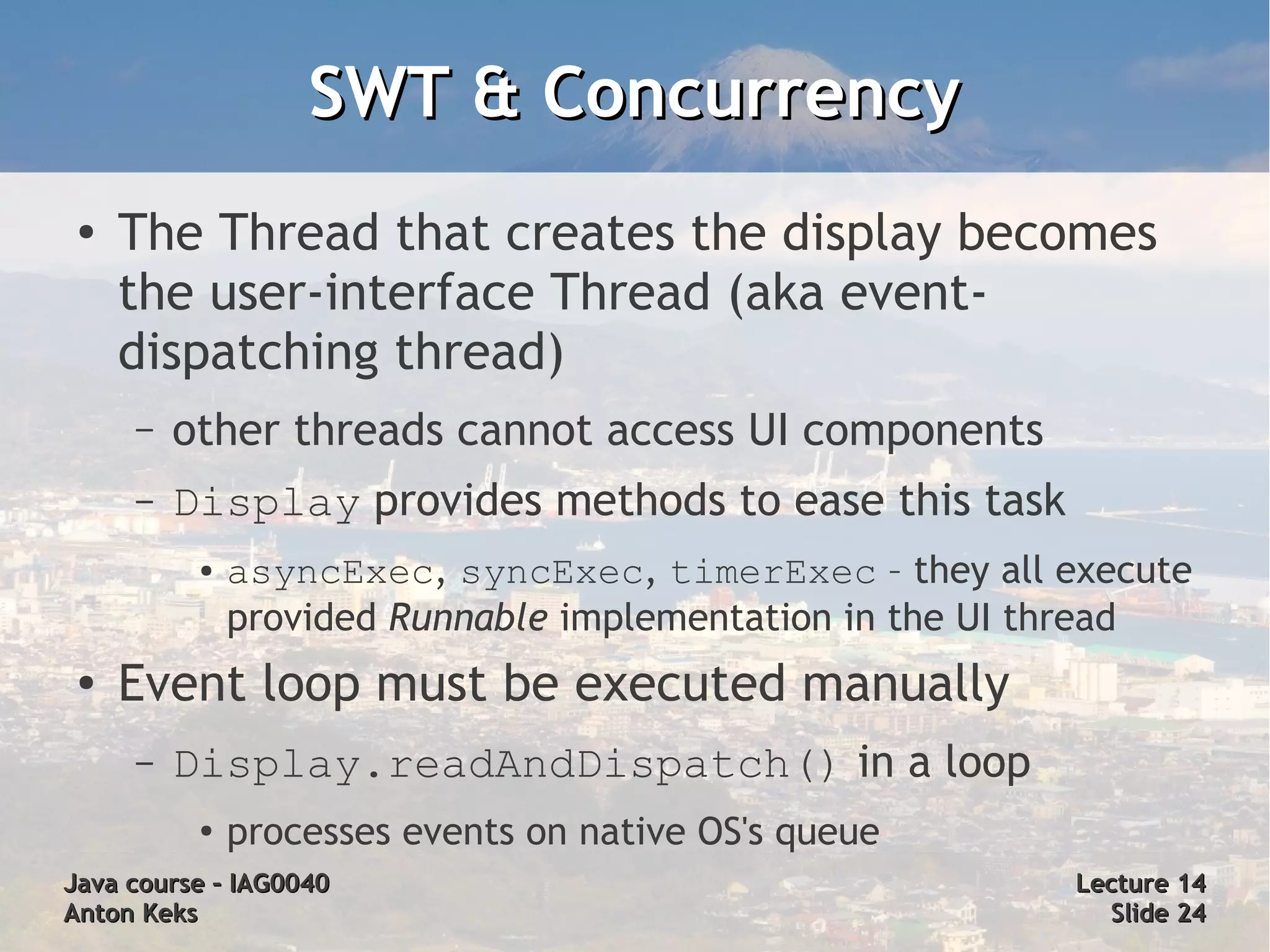 SWT & Concurrency
 ●
     The Thread that creates the display becomes
     the user-interface Thread (aka event-
     dispatching thread)
     –   other threads cannot access UI components
     –   Display provides methods to ease this task
          ●   asyncExec, syncExec, timerExec – they all execute
              provided Runnable implementation in the UI thread
 ●   Event loop must be executed manually
     –   Display.readAndDispatch() in a loop
          ●
              processes events on native OS's queue
Java course – IAG0040                                    Lecture 14
Anton Keks                                                 Slide 24
 