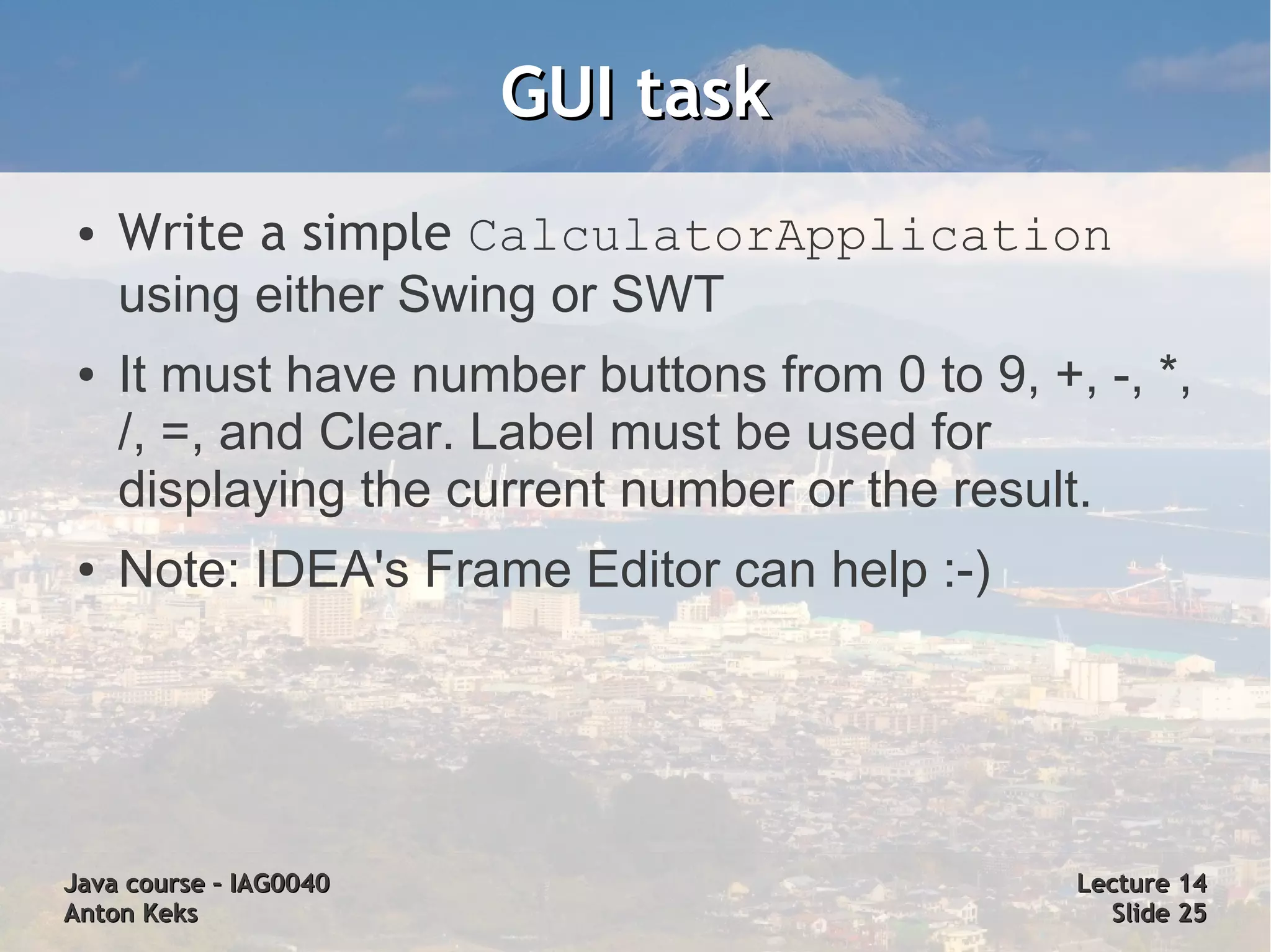 GUI task
 ●   Write a simple CalculatorApplication
     using either Swing or SWT
 ●   It must have number buttons from 0 to 9, +, -, *,
     /, =, and Clear. Label must be used for
     displaying the current number or the result.
 ●   Note: IDEA's Frame Editor can help :-)




Java course – IAG0040                           Lecture 14
Anton Keks                                        Slide 25
 