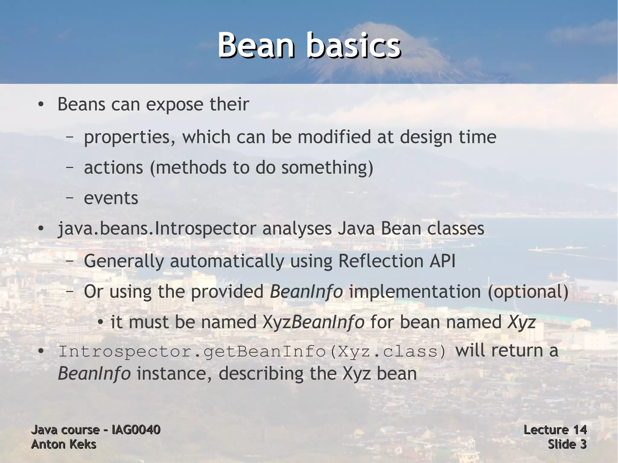 Bean basics
 ●   Beans can expose their
      –   properties, which can be modified at design time
      –   actions (methods to do something)
      –   events
 ●   java.beans.Introspector analyses Java Bean classes
      –   Generally automatically using Reflection API
      –   Or using the provided BeanInfo implementation (optional)
           ●
               it must be named XyzBeanInfo for bean named Xyz
 ●   Introspector.getBeanInfo(Xyz.class) will return a
     BeanInfo instance, describing the Xyz bean

Java course – IAG0040                                        Lecture 14
Anton Keks                                                       Slide 3
 