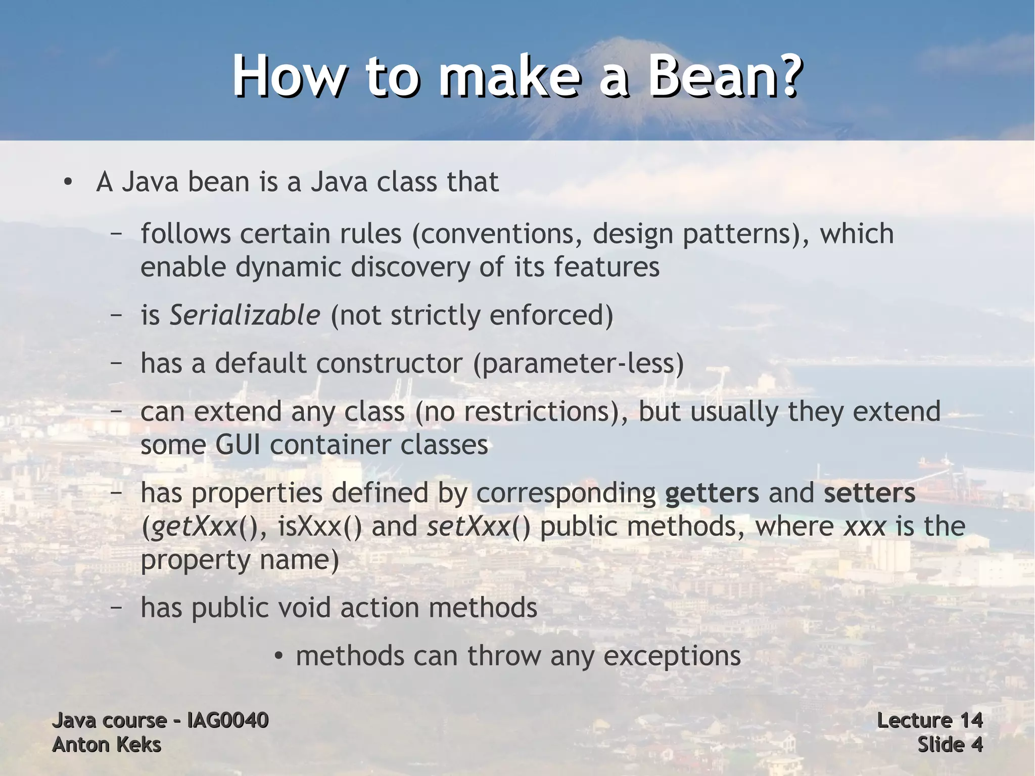 How to make a Bean?
 ●   A Java bean is a Java class that
      –   follows certain rules (conventions, design patterns), which
          enable dynamic discovery of its features
      –   is Serializable (not strictly enforced)
      –   has a default constructor (parameter-less)
      –   can extend any class (no restrictions), but usually they extend
          some GUI container classes
      –   has properties defined by corresponding getters and setters
          (getXxx(), isXxx() and setXxx() public methods, where xxx is the
          property name)
      –   has public void action methods
                        ●   methods can throw any exceptions

Java course – IAG0040                                              Lecture 14
Anton Keks                                                             Slide 4
 