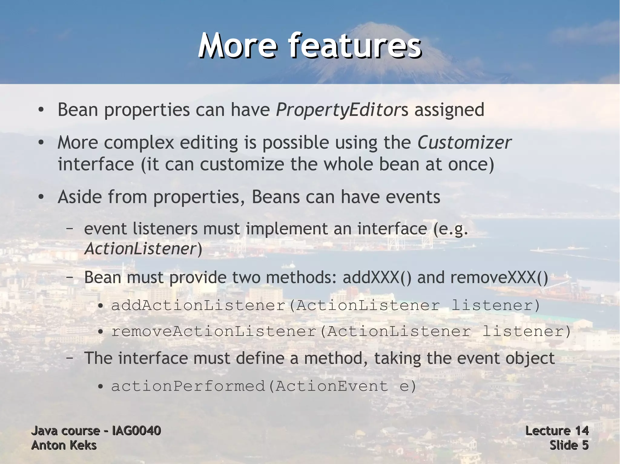 More features
 ●
     Bean properties can have PropertyEditors assigned
 ●
     More complex editing is possible using the Customizer
     interface (it can customize the whole bean at once)
 ●   Aside from properties, Beans can have events
      –   event listeners must implement an interface (e.g.
          ActionListener)
      –   Bean must provide two methods: addXXX() and removeXXX()
           ●   addActionListener(ActionListener listener)
           ●   removeActionListener(ActionListener listener)
      –   The interface must define a method, taking the event object
           ●   actionPerformed(ActionEvent e)

Java course – IAG0040                                            Lecture 14
Anton Keks                                                           Slide 5
 
