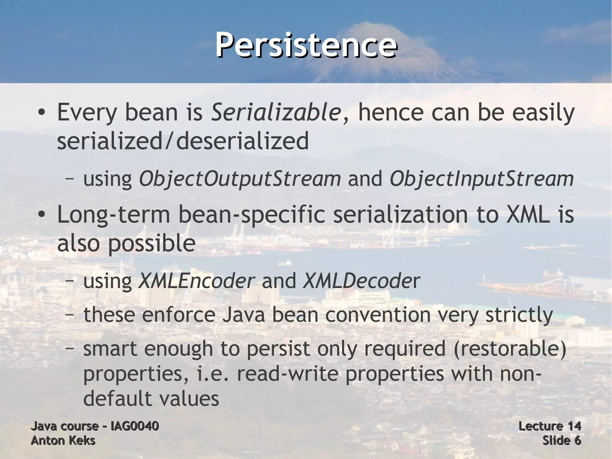 Persistence
 ●
     Every bean is Serializable, hence can be easily
     serialized/deserialized
     –   using ObjectOutputStream and ObjectInputStream
 ●
     Long-term bean-specific serialization to XML is
     also possible
     –   using XMLEncoder and XMLDecoder
     –   these enforce Java bean convention very strictly
     –   smart enough to persist only required (restorable)
         properties, i.e. read-write properties with non-
         default values
Java course – IAG0040                                Lecture 14
Anton Keks                                               Slide 6
 