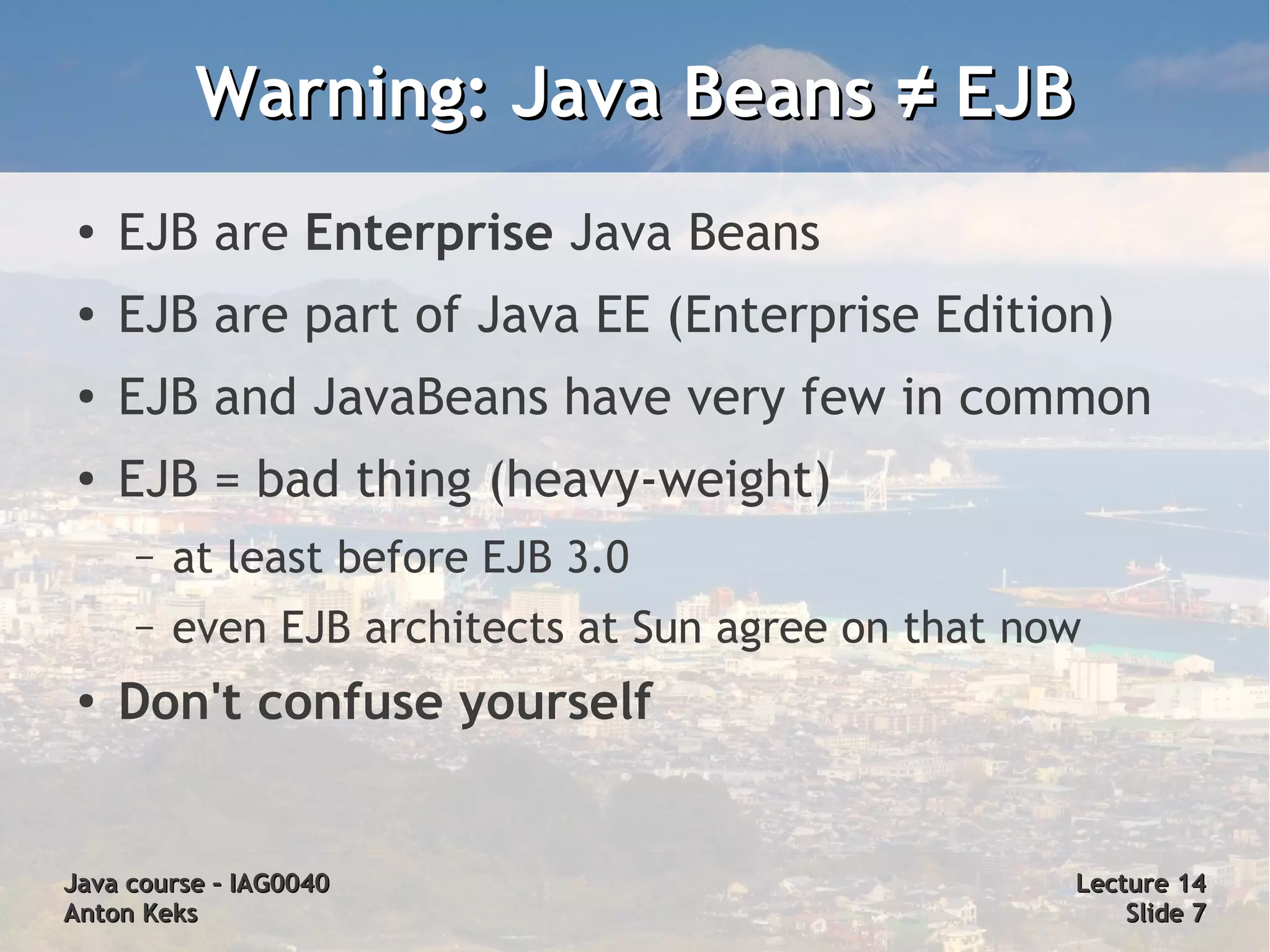 Warning: Java Beans ≠ EJB
 ●
     EJB are Enterprise Java Beans
 ●   EJB are part of Java EE (Enterprise Edition)
 ●   EJB and JavaBeans have very few in common
 ●   EJB = bad thing (heavy-weight)
     –   at least before EJB 3.0
     –   even EJB architects at Sun agree on that now
 ●
     Don't confuse yourself


Java course – IAG0040                               Lecture 14
Anton Keks                                              Slide 7
 