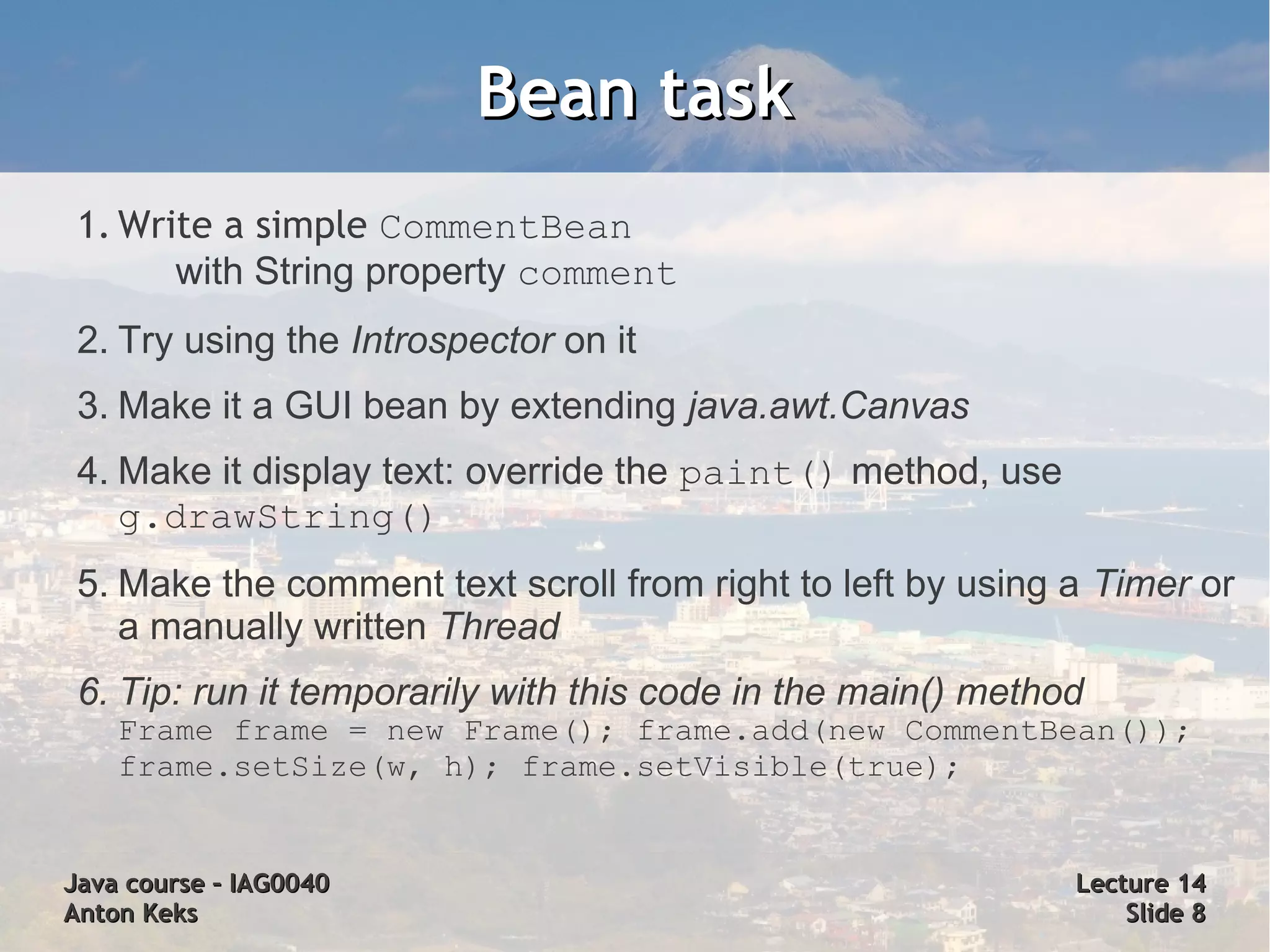 Bean task
 1. Write a simple CommentBean
       with String property comment
 2. Try using the Introspector on it
 3. Make it a GUI bean by extending java.awt.Canvas
 4. Make it display text: override the paint() method, use
    g.drawString()
 5. Make the comment text scroll from right to left by using a Timer or
    a manually written Thread
 6. Tip: run it temporarily with this code in the main() method
    Frame frame = new Frame(); frame.add(new CommentBean());
    frame.setSize(w, h); frame.setVisible(true);


Java course – IAG0040                                         Lecture 14
Anton Keks                                                        Slide 8
 