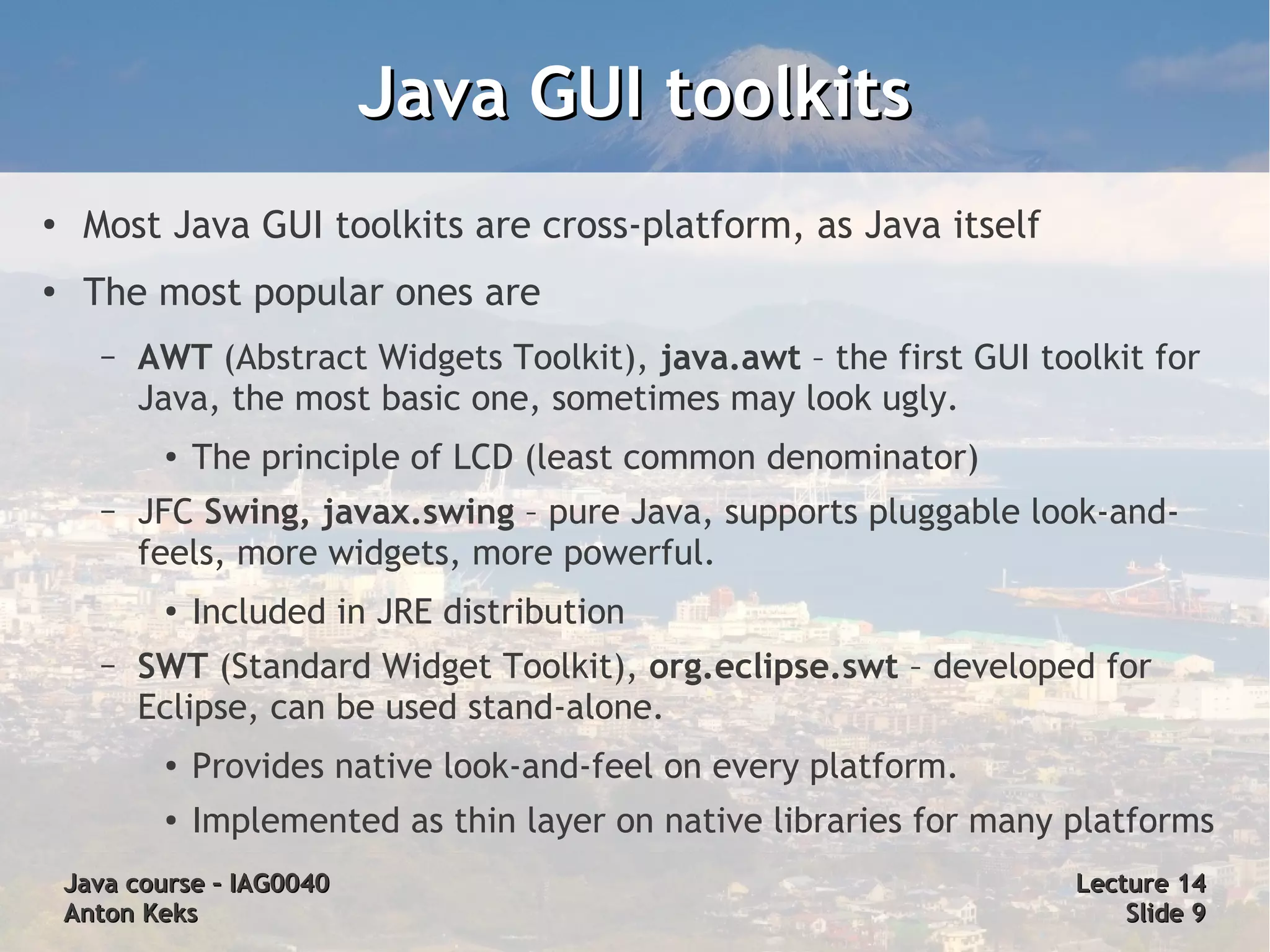 Java GUI toolkits
●
     Most Java GUI toolkits are cross-platform, as Java itself
●
     The most popular ones are
      –   AWT (Abstract Widgets Toolkit), java.awt – the first GUI toolkit for
          Java, the most basic one, sometimes may look ugly.
           ●   The principle of LCD (least common denominator)
      –   JFC Swing, javax.swing – pure Java, supports pluggable look-and-
          feels, more widgets, more powerful.
           ●
               Included in JRE distribution
      –   SWT (Standard Widget Toolkit), org.eclipse.swt – developed for
          Eclipse, can be used stand-alone.
           ●   Provides native look-and-feel on every platform.
           ●   Implemented as thin layer on native libraries for many platforms
    Java course – IAG0040                                             Lecture 14
    Anton Keks                                                            Slide 9
 