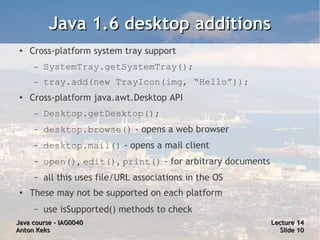 Java 1.6 desktop additions
 ●   Cross-platform system tray support
      –   SystemTray.getSystemTray();
      –   tray.add(new TrayIcon(img, “Hello”));
 ●
     Cross-platform java.awt.Desktop API
      –   Desktop.getDesktop();
      –   desktop.browse() - opens a web browser
      –   desktop.mail() - opens a mail client
      –   open(), edit(), print() - for arbitrary documents
      –   all this uses file/URL associations in the OS
 ●   These may not be supported on each platform
      –   use isSupported() methods to check
Java course – IAG0040                                         Lecture 14
Anton Keks                                                      Slide 10
 