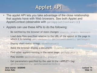 Applet API
●    The applet API lets you take advantage of the close relationship
     that applets have with Web browsers. See both Applet and
     AppletContext (obtainable with getAppletContext())
●    Applets can use these APIs to do the following:
      –   Be notified by the browser of state changes: start(), stop(), destroy()
      –   Load data files specified relative to the URL of the applet or the page in
          which it is running: getCodeBase(), getDocumentBase(), getImage()
      –   Display short status strings: showStatus()
      –   Make the browser display a document: showDocument()
      –   Find other applets running in the same page: getApplets()
      –   Play sounds: getAudioClip(), play()
      –   Get parameters specified by the user in the <APPLET> tag:
          getParameter(), getParameterInfo()
    Java course – IAG0040                                                   Lecture 14
    Anton Keks                                                                Slide 12
 