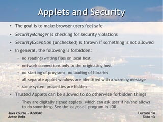 Applets and Security
 ●   The goal is to make browser users feel safe
 ●   SecurityManager is checking for security violations
 ●   SecurityException (unchecked) is thrown if something is not allowed
 ●   In general, the following is forbidden:
      –   no reading/writing files on local host
      –   network connections only to the originating host
      –   no starting of programs, no loading of libraries
      –   all separate applet windows are identified with a warning message
      –   some system properties are hidden
 ●
     Trusted Applets can be allowed to do otherwise forbidden things
      –   They are digitally signed applets, which can ask user if he/she allows
          to do something. See the keytool program in JDK.
Java course – IAG0040                                                    Lecture 14
Anton Keks                                                                 Slide 13
 