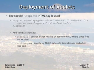 Deployment of Applets
 ●   The special <applet> HTML tag is used
     –   <applet code=”MyApplet.class” width=”10” height=”10”>
            <param name=”myparam” value=”avalue”/>
         </applet>

     –   Additional attributes:
          ●   codebase – defines either relative of absolute URL where class files
              are located
          ●   archive – can specify jar file(s), where to load classes and other
              files from




Java course – IAG0040                                                     Lecture 14
Anton Keks                                                                  Slide 14
 