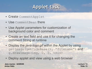 Applet task
 ●   Create CommentApplet
 ●   Use CommentBean there
 ●   Use Applet parameters for customization of
     background color and comment
 ●   Create an text field and use it for changing the
     comment String at runtime
 ●   Display the java-logo.gif within the Applet by using
     getImage(getCodeBase(), “filename”) and
     g.drawImage(img, 0, 0, this)
 ●   Deploy applet and view using a web browser
Java course – IAG0040                                   Lecture 14
Anton Keks                                                Slide 15
 