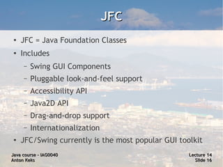 JFC
 ●
     JFC = Java Foundation Classes
 ●
     Includes
     –   Swing GUI Components
     –   Pluggable look-and-feel support
     –   Accessibility API
     –   Java2D API
     –   Drag-and-drop support
     –   Internationalization
 ●
     JFC/Swing currently is the most popular GUI toolkit
Java course – IAG0040                               Lecture 14
Anton Keks                                            Slide 16
 