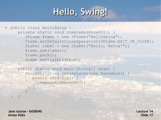 Hello, Swing!
●    public class HelloSwing {
        private static void createAndShowGUI() {
           JFrame frame = new JFrame("HelloSwing");
           frame.setDefaultCloseOperation(JFrame.EXIT_ON_CLOSE);
           JLabel label = new JLabel("Hello, Swing!");
           frame.add(label);
           frame.pack();
           frame.setVisible(true);
        }
        public static void main(String[] args) {
           SwingUtilities.invokeLater(new Runnable() {
              public void run() {
                 createAndShowGUI();
              }
           }
     } }


    Java course – IAG0040                               Lecture 14
    Anton Keks                                            Slide 17
 