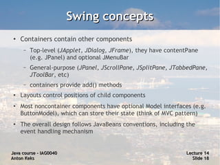 Swing concepts
 ●
     Containers contain other components
      –   Top-level (JApplet, JDialog, JFrame), they have contentPane
          (e.g. JPanel) and optional JMenuBar
      –   General-purpose (JPanel, JScrollPane, JSplitPane, JTabbedPane,
          JToolBar, etc)
      –   containers provide add() methods
 ●   Layouts control positions of child components
 ●   Most noncontainer components have optional Model interfaces (e.g.
     ButtonModel), which can store their state (think of MVC pattern)
 ●
     The overall design follows JavaBeans conventions, including the
     event handling mechanism


Java course – IAG0040                                           Lecture 14
Anton Keks                                                        Slide 18
 