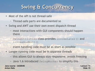 Swing & Concurrency
 ●   Most of the API is not thread-safe
      –   Thread-safe parts are documented so
 ●
     Swing and AWT use their own event dispatch thread
      –   most interactions with GUI components should happen
          there
      –   SwingUtilities class provides invokeLater() and
          invokeAndWait()
      –   event handling code must be as short as possible
 ●
     Longer running code must be in separate threads
      –   this allows GUI to always stay responsive, avoids freezing
      –   Java 1.6 introduced SwingWorker to simplify this
Java course – IAG0040                                          Lecture 14
Anton Keks                                                       Slide 19
 