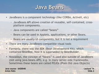 Java Beans
 ●   JavaBeans is a component technology (like CORBA, ActiveX, etc)
      –   JavaBeans API allows creation of reusable, self-contained, cross-
          platform components.
      –   Java components are called “beans”
      –   Beans can be used in Applets, applications, or other Beans.
      –   Beans are usually UI components, but it is not a requirement
 ●
     There are many JavaBeans-compatible visual tools
 ●   Formerly, there was the BDK (Bean Development Kit), which
     contained BeanBox. Now it is superseded by BeanBuilder.
 ●   Nowadays, the concept of “beans” is used also outside of JavaBeans
     (not using java.beans API), e.g. in many server-side frameworks.
     Sometimes these beans are called POJOs (Plain Old Java Objects)
Java course – IAG0040                                              Lecture 14
Anton Keks                                                             Slide 2
 