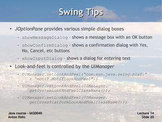 Swing Tips
 ●
     JOptionPane provides various simple dialog boxes
      –   showMessageDialog – shows a message box with an OK button
      –   showConfirmDialog – shows a confirmation dialog with Yes,
          No, Cancel, etc buttons
      –   showInputDialog – shows a dialog for entering text
 ●   Look-and-feel is controlled by the UIManager
      –   UIManager.setLookAndFeel(“com.sun.java.swing.plaf.”
             + “motif.MotifLookAndFeel");
      –   UIManager.setLookAndFeel(UIManager.
             getSystemLookAndFeelClassName());
      –   UIManager.setLookAndFeel(UIManager.
             getCrossPlatformLookAndFeelClassName());

Java course – IAG0040                                          Lecture 14
Anton Keks                                                       Slide 20
 