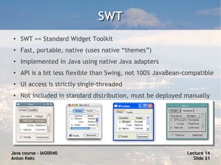 SWT
 ●
     SWT == Standard Widget Toolkit
 ●   Fast, portable, native (uses native “themes”)
 ●
     Implemented in Java using native Java adapters
 ●
     API is a bit less flexible than Swing, not 100% JavaBean-compatible
 ●   UI access is strictly single-threaded
 ●
     Not included in standard distribution, must be deployed manually




Java course – IAG0040                                         Lecture 14
Anton Keks                                                      Slide 21
 
