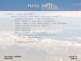 Hello, SWT!
 ●   public class HelloSWT {
        public static void main (String[] args) {
           Display display = new Display();
           Shell shell = new Shell(display);
           Label label = new Label(shell, SWT.BORDER);
           label.setText(“Hello, SWT!”);
           shell.pack();
           shell.open();
           while (!shell.isDisposed()) {
              if (!display.readAndDispatch())
                 display.sleep();
           }
           display.dispose ();
        }
     }



Java course – IAG0040                                    Lecture 14
Anton Keks                                                 Slide 22
 