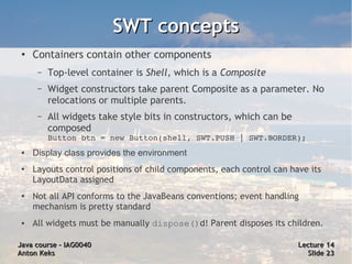 SWT concepts
 ●
     Containers contain other components
      –   Top-level container is Shell, which is a Composite
      –   Widget constructors take parent Composite as a parameter. No
          relocations or multiple parents.
      –   All widgets take style bits in constructors, which can be
          composed
          Button btn = new Button(shell, SWT.PUSH | SWT.BORDER);
 ●   Display class provides the environment
 ●   Layouts control positions of child components, each control can have its
     LayoutData assigned
 ●   Not all API conforms to the JavaBeans conventions; event handling
     mechanism is pretty standard
 ●   All widgets must be manually dispose()d! Parent disposes its children.

Java course – IAG0040                                                  Lecture 14
Anton Keks                                                               Slide 23
 