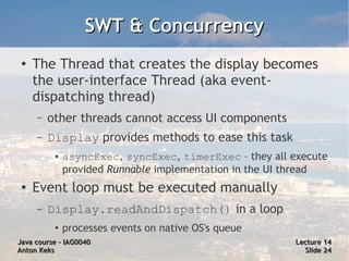 SWT & Concurrency
 ●
     The Thread that creates the display becomes
     the user-interface Thread (aka event-
     dispatching thread)
     –   other threads cannot access UI components
     –   Display provides methods to ease this task
          ●   asyncExec, syncExec, timerExec – they all execute
              provided Runnable implementation in the UI thread
 ●   Event loop must be executed manually
     –   Display.readAndDispatch() in a loop
          ●
              processes events on native OS's queue
Java course – IAG0040                                    Lecture 14
Anton Keks                                                 Slide 24
 