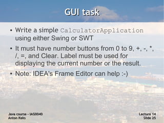 GUI task
 ●   Write a simple CalculatorApplication
     using either Swing or SWT
 ●   It must have number buttons from 0 to 9, +, -, *,
     /, =, and Clear. Label must be used for
     displaying the current number or the result.
 ●   Note: IDEA's Frame Editor can help :-)




Java course – IAG0040                           Lecture 14
Anton Keks                                        Slide 25
 