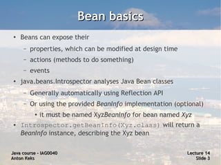 Bean basics
 ●   Beans can expose their
      –   properties, which can be modified at design time
      –   actions (methods to do something)
      –   events
 ●   java.beans.Introspector analyses Java Bean classes
      –   Generally automatically using Reflection API
      –   Or using the provided BeanInfo implementation (optional)
           ●
               it must be named XyzBeanInfo for bean named Xyz
 ●   Introspector.getBeanInfo(Xyz.class) will return a
     BeanInfo instance, describing the Xyz bean

Java course – IAG0040                                        Lecture 14
Anton Keks                                                       Slide 3
 