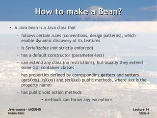 How to make a Bean?
 ●   A Java bean is a Java class that
      –   follows certain rules (conventions, design patterns), which
          enable dynamic discovery of its features
      –   is Serializable (not strictly enforced)
      –   has a default constructor (parameter-less)
      –   can extend any class (no restrictions), but usually they extend
          some GUI container classes
      –   has properties defined by corresponding getters and setters
          (getXxx(), isXxx() and setXxx() public methods, where xxx is the
          property name)
      –   has public void action methods
                        ●   methods can throw any exceptions

Java course – IAG0040                                              Lecture 14
Anton Keks                                                             Slide 4
 